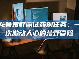 绵阳龙骨荒野测试药剂任务：一次激动人心的荒野冒险