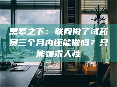 绵阳黑幕之下：联网做了试药员三个月内还能做吗？只能强求人性